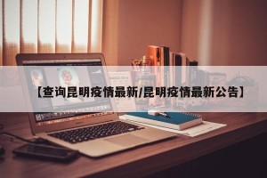 【查询昆明疫情最新/昆明疫情最新公告】
