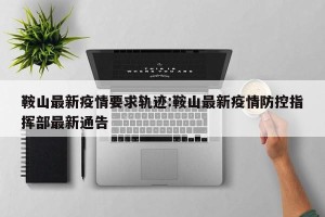 鞍山最新疫情要求轨迹:鞍山最新疫情防控指挥部最新通告