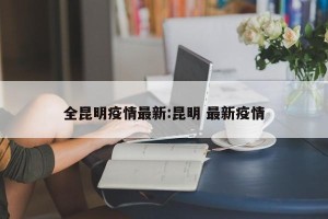 全昆明疫情最新:昆明 最新疫情