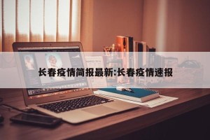 长春疫情简报最新:长春疫情速报