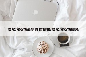 哈尔滨疫情最新直播视频/哈尔滨疫情曝光