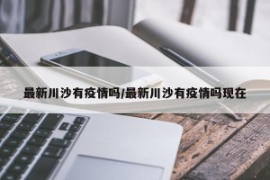 最新川沙有疫情吗/最新川沙有疫情吗现在