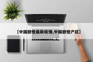 【中国脐橙最新疫情,中国脐橙产区】