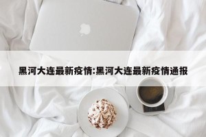 黑河大连最新疫情:黑河大连最新疫情通报