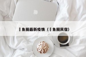 軷鱼圈最新疫情（鲃鱼圈民宿）