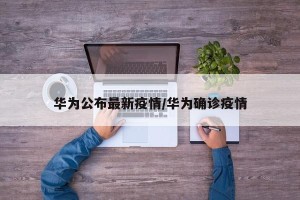 华为公布最新疫情/华为确诊疫情