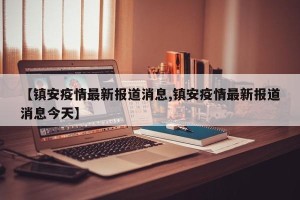 【镇安疫情最新报道消息,镇安疫情最新报道消息今天】