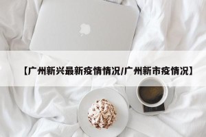 【广州新兴最新疫情情况/广州新市疫情况】