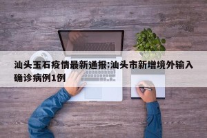 汕头玉石疫情最新通报:汕头市新增境外输入确诊病例1例