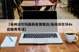 【亳州沃尔玛最新疫情情况/亳州沃尔沃4s店服务电话】