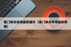 厦门肺炎疫情最新图片（厦门肺炎疫情最新数据）