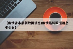 【疫情省市最新数据消息/疫情最新数据消息多少省】